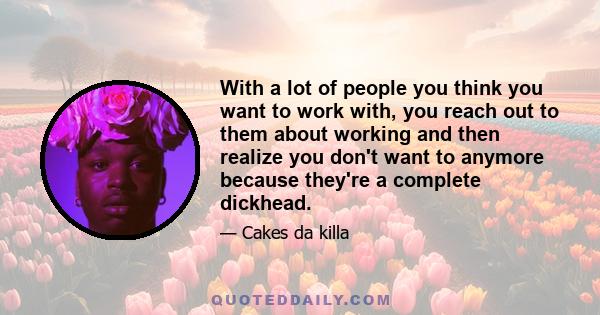 With a lot of people you think you want to work with, you reach out to them about working and then realize you don't want to anymore because they're a complete dickhead.