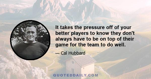 It takes the pressure off of your better players to know they don't always have to be on top of their game for the team to do well.