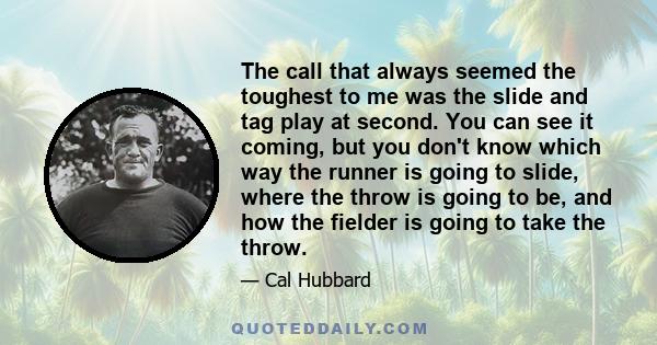 The call that always seemed the toughest to me was the slide and tag play at second. You can see it coming, but you don't know which way the runner is going to slide, where the throw is going to be, and how the fielder