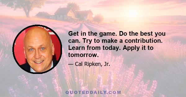 Get in the game. Do the best you can. Try to make a contribution. Learn from today. Apply it to tomorrow.