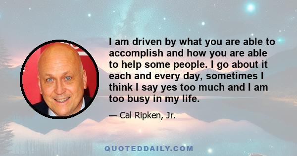 I am driven by what you are able to accomplish and how you are able to help some people. I go about it each and every day, sometimes I think I say yes too much and I am too busy in my life.