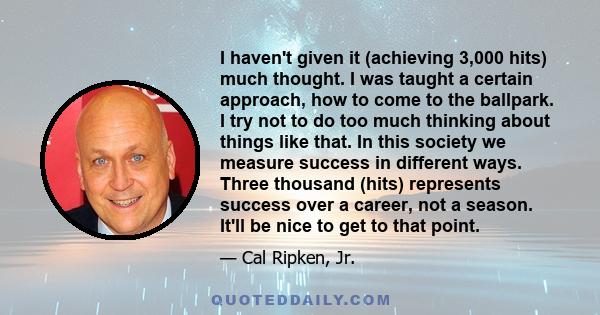 I haven't given it (achieving 3,000 hits) much thought. I was taught a certain approach, how to come to the ballpark. I try not to do too much thinking about things like that. In this society we measure success in