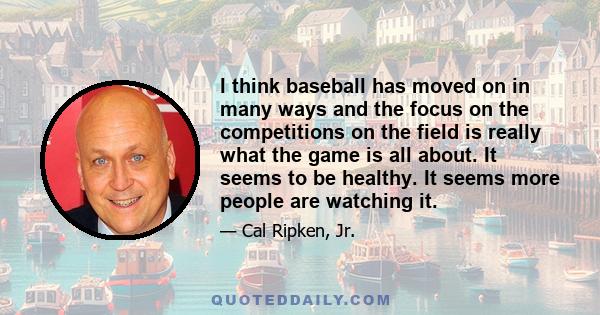 I think baseball has moved on in many ways and the focus on the competitions on the field is really what the game is all about. It seems to be healthy. It seems more people are watching it.