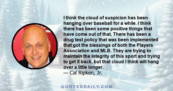 I think the cloud of suspicion has been hanging over baseball for a while. I think there has been some positive things that have come out of that. There has been a drug test policy that was been implemented that got the 