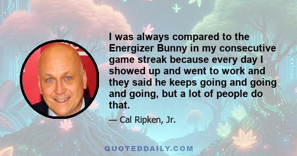 I was always compared to the Energizer Bunny in my consecutive game streak because every day I showed up and went to work and they said he keeps going and going and going, but a lot of people do that.