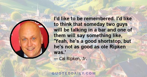 I'd like to be remembered. I'd like to think that someday two guys will be talking in a bar and one of them will say something like, 'Yeah, he's a good shortstop, but he's not as good as ole Ripken was.'