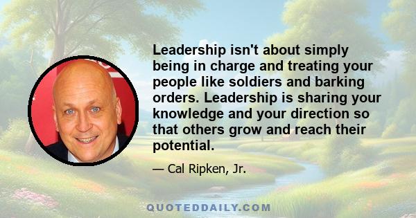 Leadership isn't about simply being in charge and treating your people like soldiers and barking orders. Leadership is sharing your knowledge and your direction so that others grow and reach their potential.