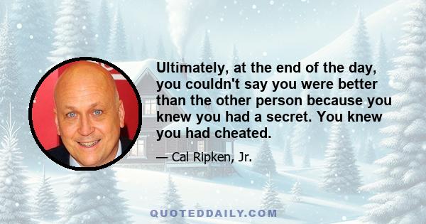 Ultimately, at the end of the day, you couldn't say you were better than the other person because you knew you had a secret. You knew you had cheated.