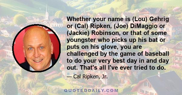 Whether your name is (Lou) Gehrig or (Cal) Ripken, (Joe) DiMaggio or (Jackie) Robinson, or that of some youngster who picks up his bat or puts on his glove, you are challenged by the game of baseball to do your very