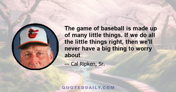 The game of baseball is made up of many little things. If we do all the little things right, then we'll never have a big thing to worry about