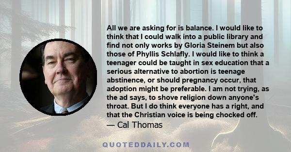 All we are asking for is balance. I would like to think that I could walk into a public library and find not only works by Gloria Steinem but also those of Phyllis Schlafly. I would like to think a teenager could be