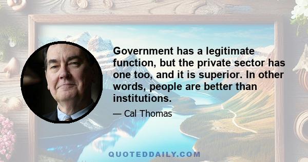 Government has a legitimate function, but the private sector has one too, and it is superior. In other words, people are better than institutions.