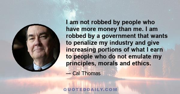 I am not robbed by people who have more money than me. I am robbed by a government that wants to penalize my industry and give increasing portions of what I earn to people who do not emulate my principles, morals and