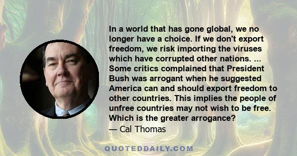 In a world that has gone global, we no longer have a choice. If we don't export freedom, we risk importing the viruses which have corrupted other nations. ... Some critics complained that President Bush was arrogant