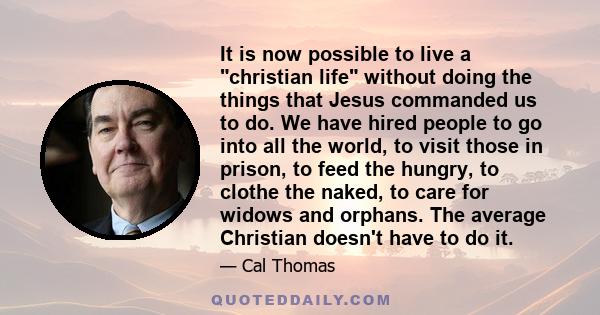 It is now possible to live a christian life without doing the things that Jesus commanded us to do. We have hired people to go into all the world, to visit those in prison, to feed the hungry, to clothe the naked, to