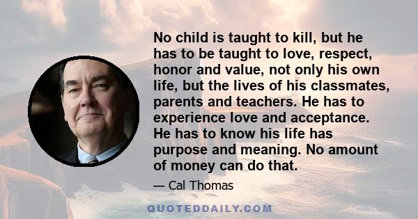 No child is taught to kill, but he has to be taught to love, respect, honor and value, not only his own life, but the lives of his classmates, parents and teachers. He has to experience love and acceptance. He has to