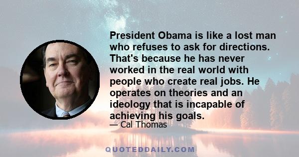 President Obama is like a lost man who refuses to ask for directions. That's because he has never worked in the real world with people who create real jobs. He operates on theories and an ideology that is incapable of