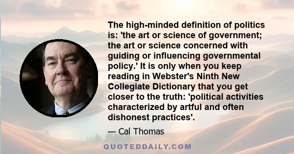 The high-minded definition of politics is: 'the art or science of government; the art or science concerned with guiding or influencing governmental policy.' It is only when you keep reading in Webster's Ninth New