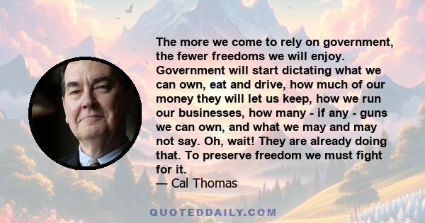 The more we come to rely on government, the fewer freedoms we will enjoy. Government will start dictating what we can own, eat and drive, how much of our money they will let us keep, how we run our businesses, how many