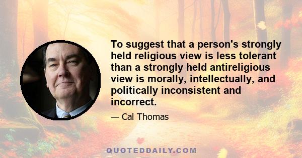 To suggest that a person's strongly held religious view is less tolerant than a strongly held antireligious view is morally, intellectually, and politically inconsistent and incorrect.