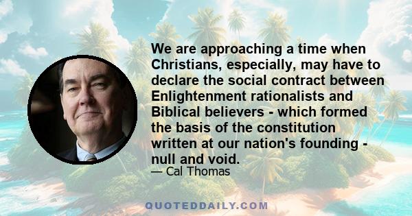 We are approaching a time when Christians, especially, may have to declare the social contract between Enlightenment rationalists and Biblical believers - which formed the basis of the constitution written at our