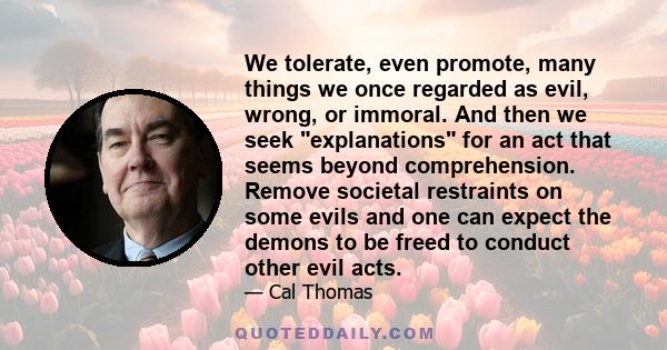 We tolerate, even promote, many things we once regarded as evil, wrong, or immoral. And then we seek explanations for an act that seems beyond comprehension. Remove societal restraints on some evils and one can expect