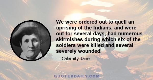 We were ordered out to quell an uprising of the Indians, and were out for several days, had numerous skirmishes during which six of the soldiers were killed and several severely wounded.