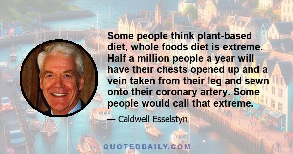 Some people think plant-based diet, whole foods diet is extreme. Half a million people a year will have their chests opened up and a vein taken from their leg and sewn onto their coronary artery. Some people would call