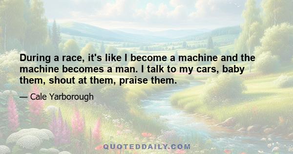 During a race, it's like I become a machine and the machine becomes a man. I talk to my cars, baby them, shout at them, praise them.