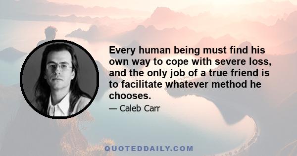 Every human being must find his own way to cope with severe loss, and the only job of a true friend is to facilitate whatever method he chooses.