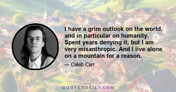 I have a grim outlook on the world, and in particular on humanity. Spent years denying it, but I am very misanthropic. And I live alone on a mountain for a reason.