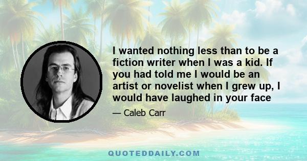I wanted nothing less than to be a fiction writer when I was a kid. If you had told me I would be an artist or novelist when I grew up, I would have laughed in your face
