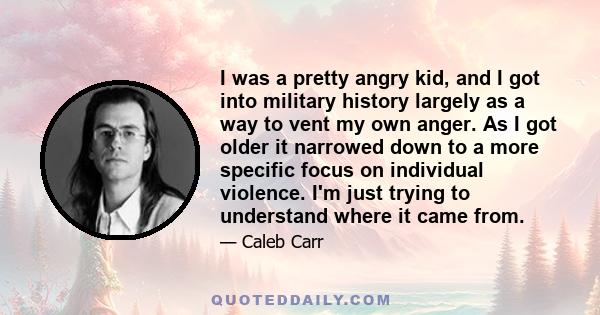 I was a pretty angry kid, and I got into military history largely as a way to vent my own anger. As I got older it narrowed down to a more specific focus on individual violence. I'm just trying to understand where it