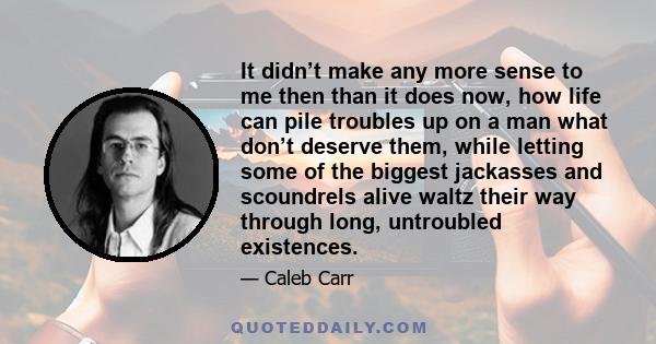 It didn’t make any more sense to me then than it does now, how life can pile troubles up on a man what don’t deserve them, while letting some of the biggest jackasses and scoundrels alive waltz their way through long,