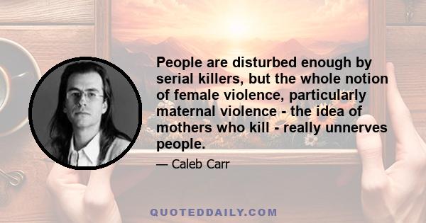 People are disturbed enough by serial killers, but the whole notion of female violence, particularly maternal violence - the idea of mothers who kill - really unnerves people.