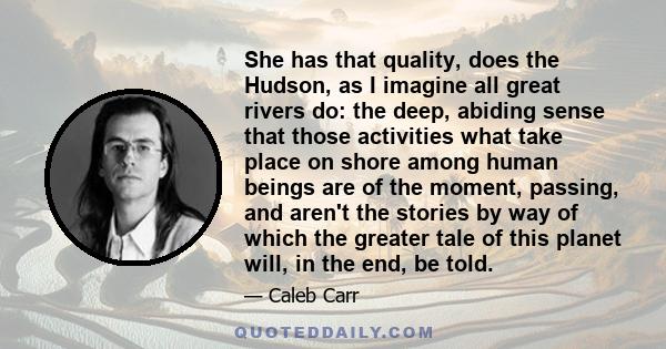 She has that quality, does the Hudson, as I imagine all great rivers do: the deep, abiding sense that those activities what take place on shore among human beings are of the moment, passing, and aren't the stories by