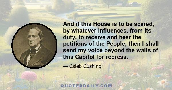 And if this House is to be scared, by whatever influences, from its duty, to receive and hear the petitions of the People, then I shall send my voice beyond the walls of this Capitol for redress.