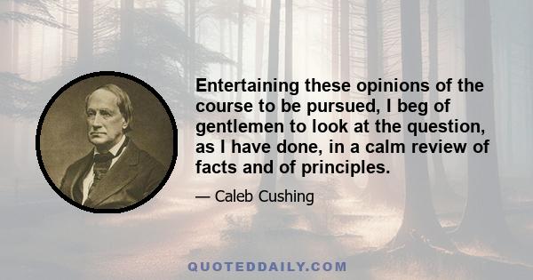 Entertaining these opinions of the course to be pursued, I beg of gentlemen to look at the question, as I have done, in a calm review of facts and of principles.