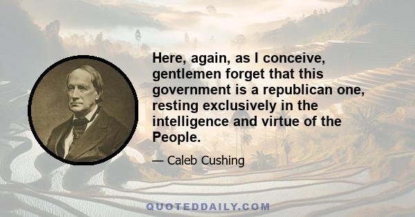 Here, again, as I conceive, gentlemen forget that this government is a republican one, resting exclusively in the intelligence and virtue of the People.