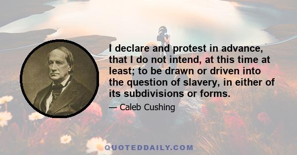 I declare and protest in advance, that I do not intend, at this time at least; to be drawn or driven into the question of slavery, in either of its subdivisions or forms.