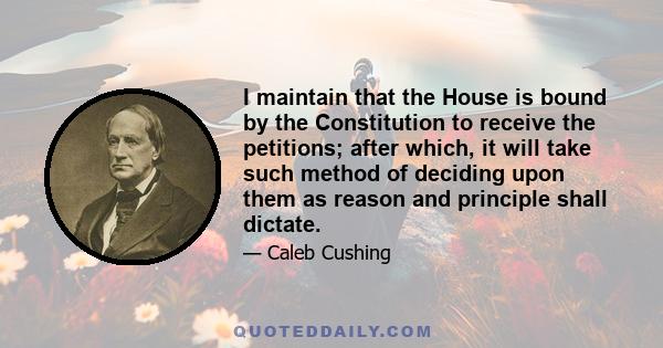 I maintain that the House is bound by the Constitution to receive the petitions; after which, it will take such method of deciding upon them as reason and principle shall dictate.