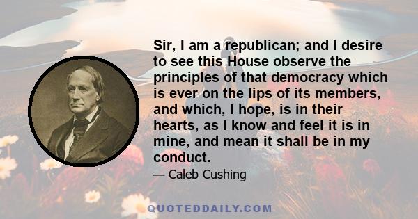 Sir, I am a republican; and I desire to see this House observe the principles of that democracy which is ever on the lips of its members, and which, I hope, is in their hearts, as I know and feel it is in mine, and mean 