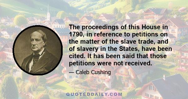 The proceedings of this House in 1790, in reference to petitions on the matter of the slave trade, and of slavery in the States, have been cited. It has been said that those petitions were not received.