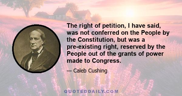 The right of petition, I have said, was not conferred on the People by the Constitution, but was a pre-existing right, reserved by the People out of the grants of power made to Congress.