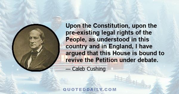 Upon the Constitution, upon the pre-existing legal rights of the People, as understood in this country and in England, I have argued that this House is bound to revive the Petition under debate.