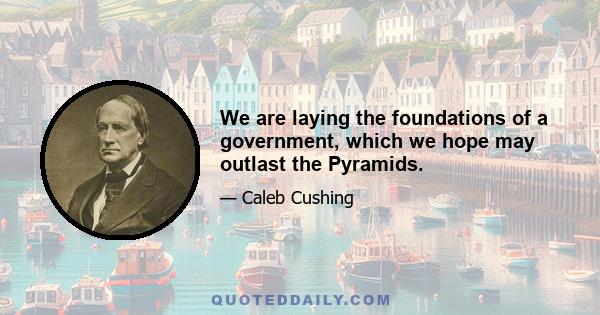 We are laying the foundations of a government, which we hope may outlast the Pyramids.