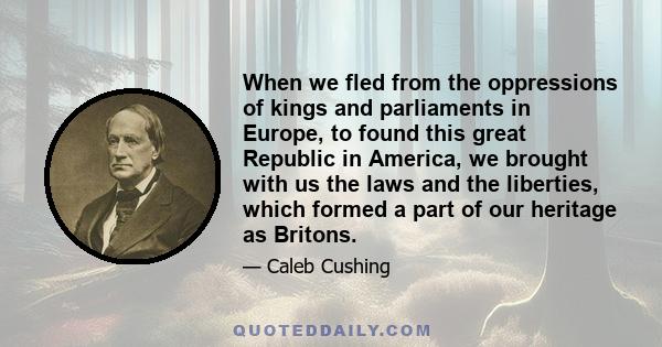 When we fled from the oppressions of kings and parliaments in Europe, to found this great Republic in America, we brought with us the laws and the liberties, which formed a part of our heritage as Britons.