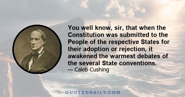 You well know, sir, that when the Constitution was submitted to the People of the respective States for their adoption or rejection, it awakened the warmest debates of the several State conventions.