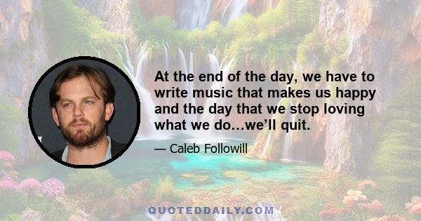 At the end of the day, we have to write music that makes us happy and the day that we stop loving what we do…we’ll quit.