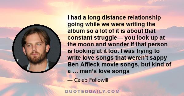 I had a long distance relationship going while we were writing the album so a lot of it is about that constant struggle— you look up at the moon and wonder if that person is looking at it too. I was trying to write love 